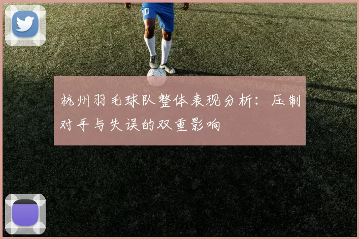 杭州羽毛球队整体表现分析：压制对手与失误的双重影响