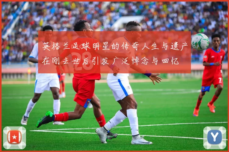 英格兰足球明星的传奇人生与遗产在刚去世后引发广泛悼念与回忆