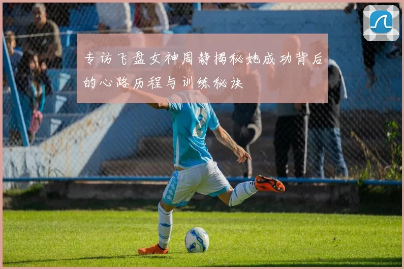 专访飞盘女神周静揭秘她成功背后的心路历程与训练秘诀