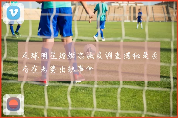 足球明星婚姻忠诚度调查揭秘是否存在老婆出轨事件