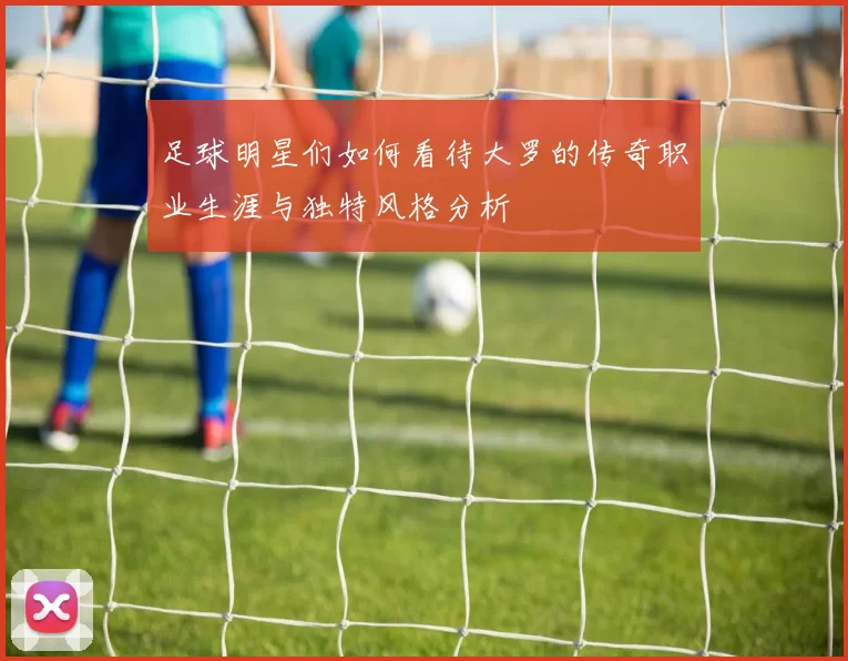 足球明星们如何看待大罗的传奇职业生涯与独特风格分析
