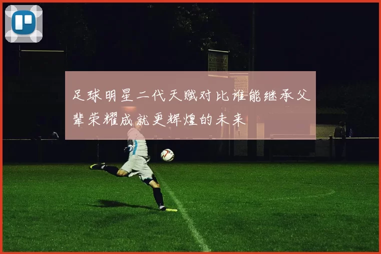 足球明星二代天赋对比谁能继承父辈荣耀成就更辉煌的未来