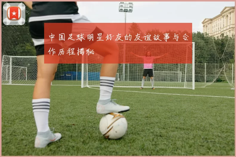 中国足球明星好友的友谊故事与合作历程揭秘