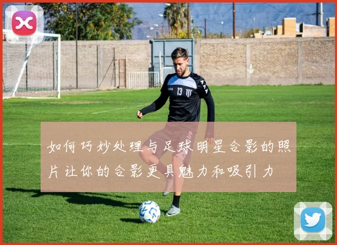 如何巧妙处理与足球明星合影的照片让你的合影更具魅力和吸引力