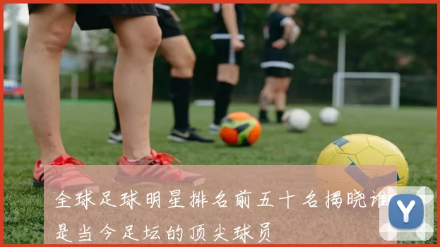 全球足球明星排名前五十名揭晓谁是当今足坛的顶尖球员