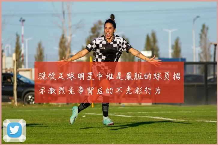 现役足球明星中谁是最脏的球员揭示激烈竞争背后的不光彩行为
