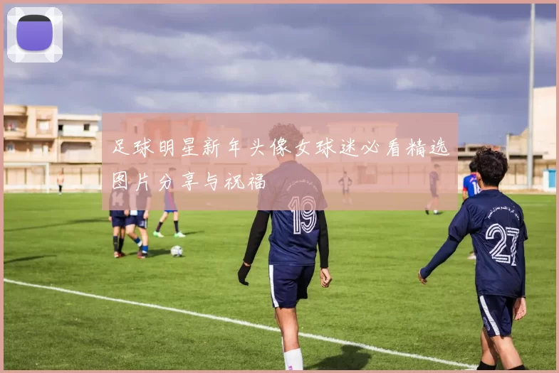 足球明星新年头像女球迷必看精选图片分享与祝福