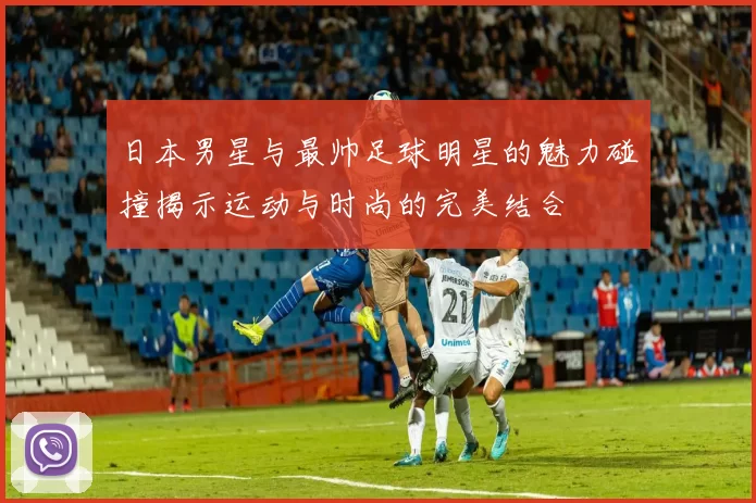 日本男星与最帅足球明星的魅力碰撞揭示运动与时尚的完美结合