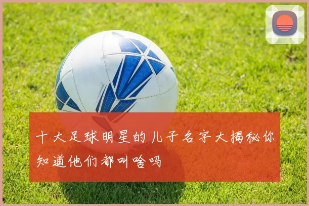 十大足球明星的儿子名字大揭秘你知道他们都叫啥吗