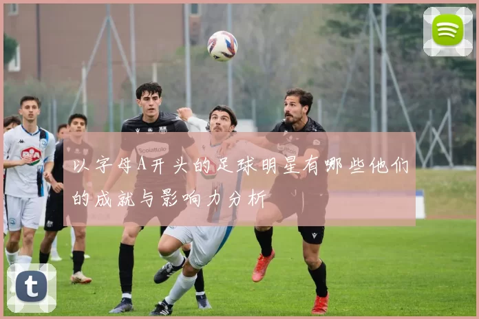 以字母A开头的足球明星有哪些他们的成就与影响力分析