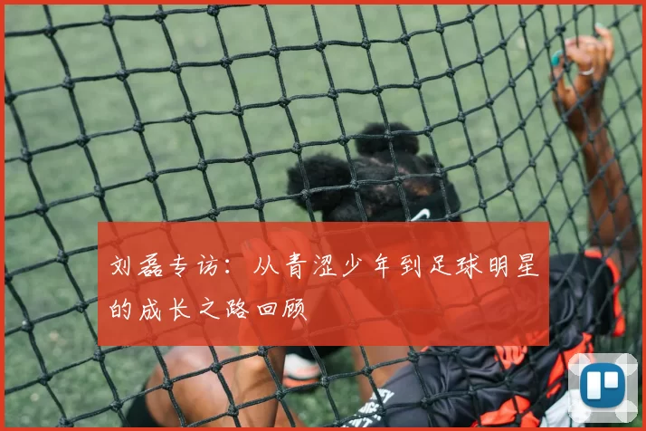 刘磊专访：从青涩少年到足球明星的成长之路回顾