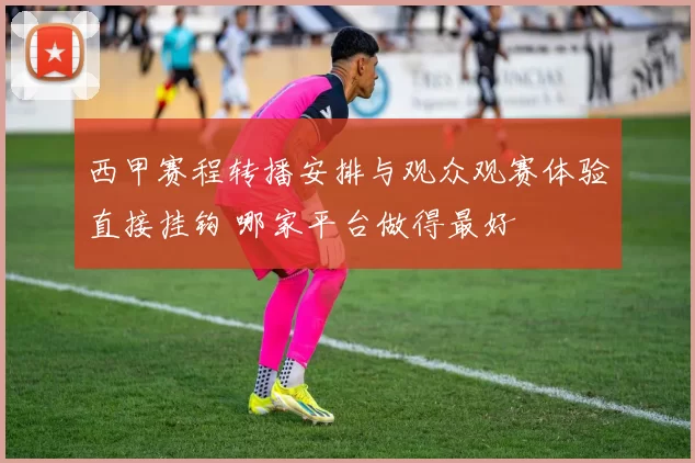 西甲赛程转播安排与观众观赛体验直接挂钩 哪家平台做得最好