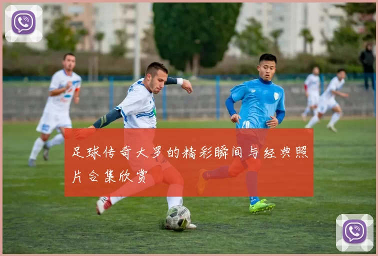 足球传奇大罗的精彩瞬间与经典照片合集欣赏
