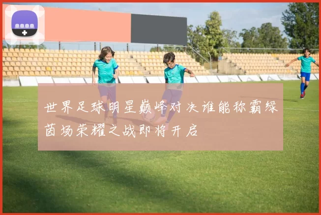 世界足球明星巅峰对决谁能称霸绿茵场荣耀之战即将开启