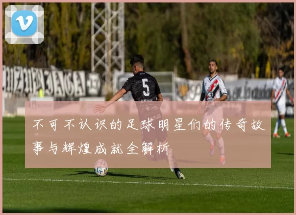 不可不认识的足球明星们的传奇故事与辉煌成就全解析