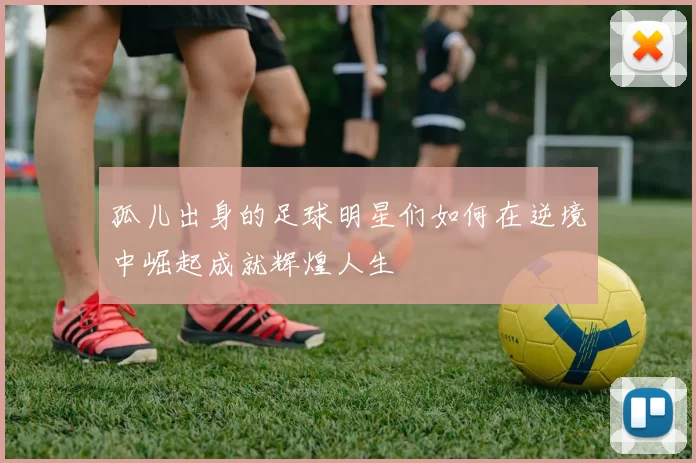 孤儿出身的足球明星们如何在逆境中崛起成就辉煌人生