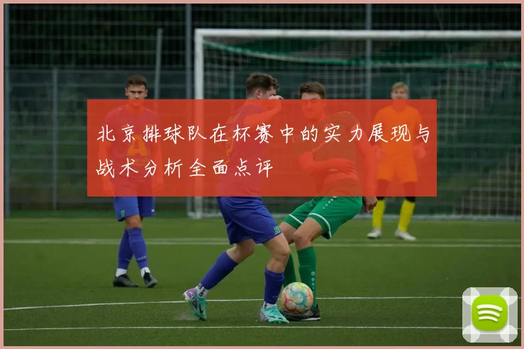 北京排球队在杯赛中的实力展现与战术分析全面点评