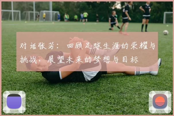 对话张芳：回顾足球生涯的荣耀与挑战，展望未来的梦想与目标