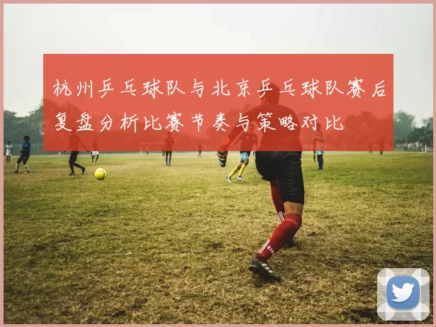 杭州乒乓球队与北京乒乓球队赛后复盘分析比赛节奏与策略对比