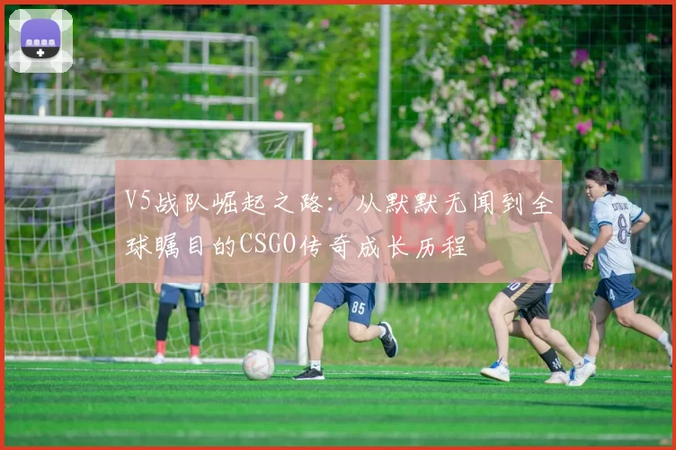 V5战队崛起之路：从默默无闻到全球瞩目的CSGO传奇成长历程