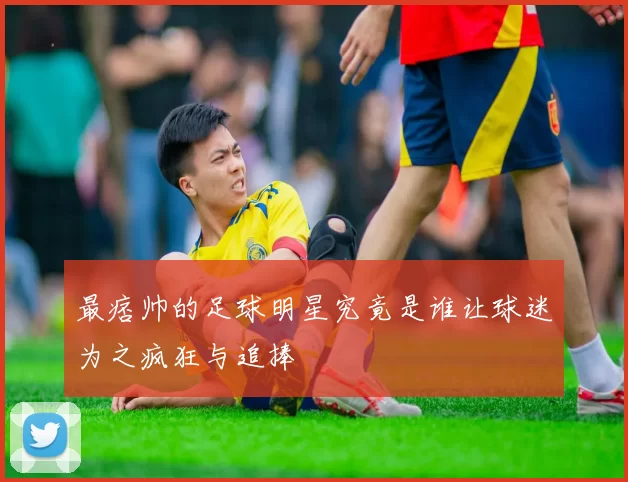 最痞帅的足球明星究竟是谁让球迷为之疯狂与追捧