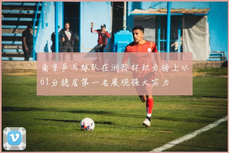 南京乒乓球队在洲际杯积分榜上以61分稳居第一名展现强大实力