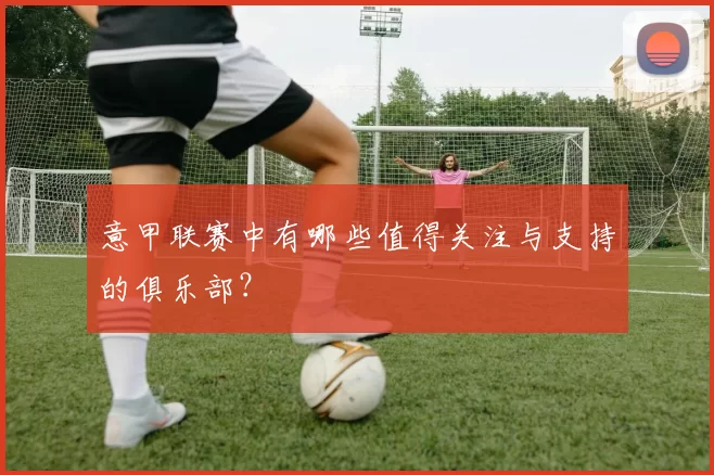 意甲联赛中有哪些值得关注与支持的俱乐部？