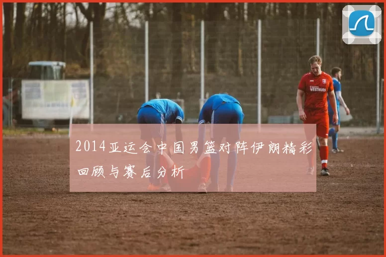 2014亚运会中国男篮对阵伊朗精彩回顾与赛后分析