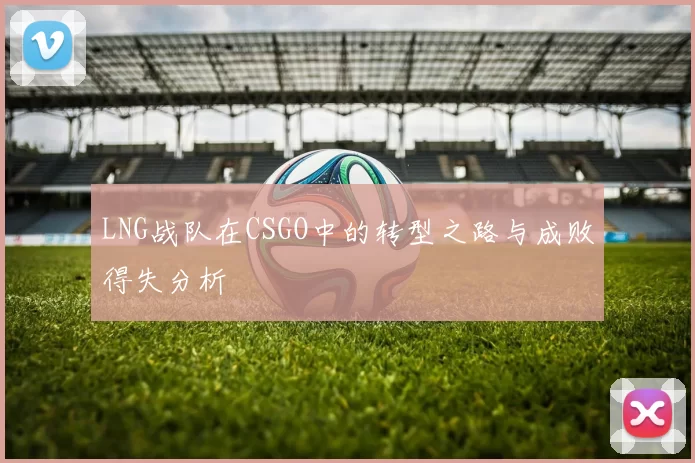 LNG战队在CSGO中的转型之路与成败得失分析