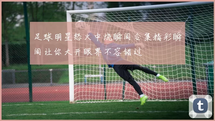 足球明星怒火中烧瞬间合集精彩瞬间让你大开眼界不容错过