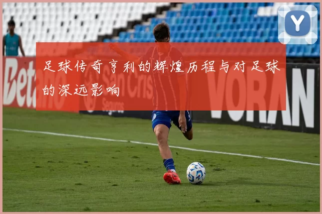 足球传奇亨利的辉煌历程与对足球的深远影响