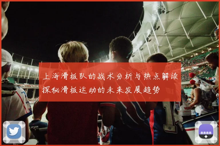 上海滑板队的战术分析与热点解读探秘滑板运动的未来发展趋势