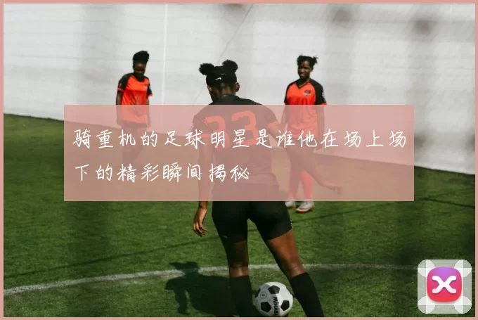 骑重机的足球明星是谁他在场上场下的精彩瞬间揭秘