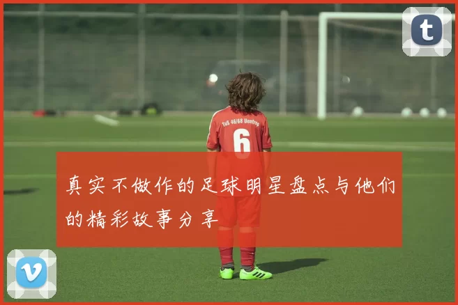 真实不做作的足球明星盘点与他们的精彩故事分享