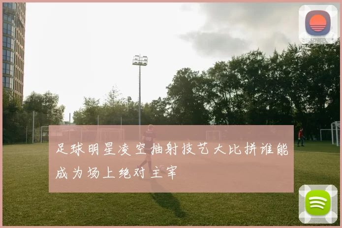 足球明星凌空抽射技艺大比拼谁能成为场上绝对主宰