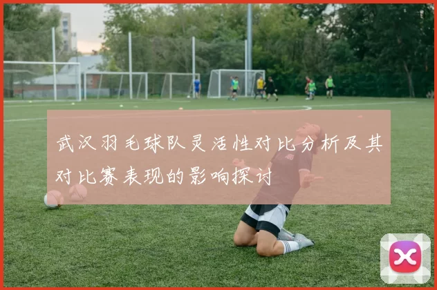 武汉羽毛球队灵活性对比分析及其对比赛表现的影响探讨