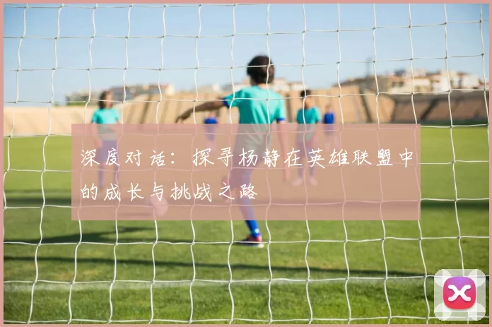 深度对话：探寻杨静在英雄联盟中的成长与挑战之路