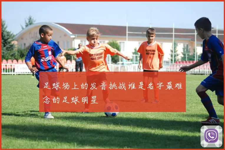 足球场上的发音挑战谁是名字最难念的足球明星