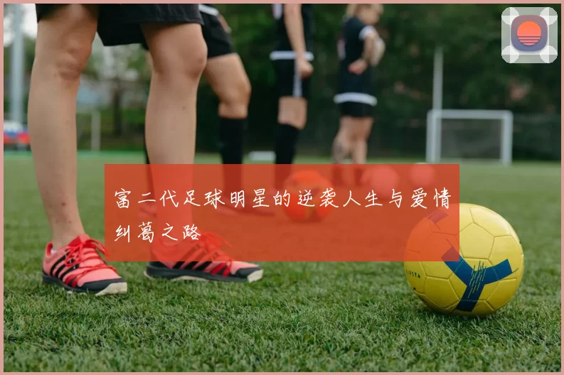 富二代足球明星的逆袭人生与爱情纠葛之路