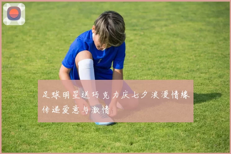 足球明星送巧克力庆七夕浪漫情缘传递爱意与激情