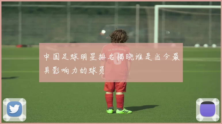 中国足球明星排名揭晓谁是当今最具影响力的球员