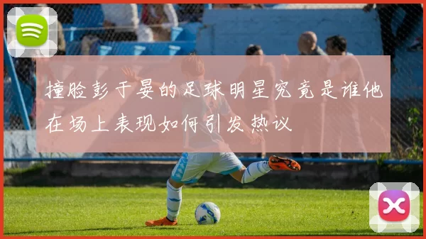 撞脸彭于晏的足球明星究竟是谁他在场上表现如何引发热议