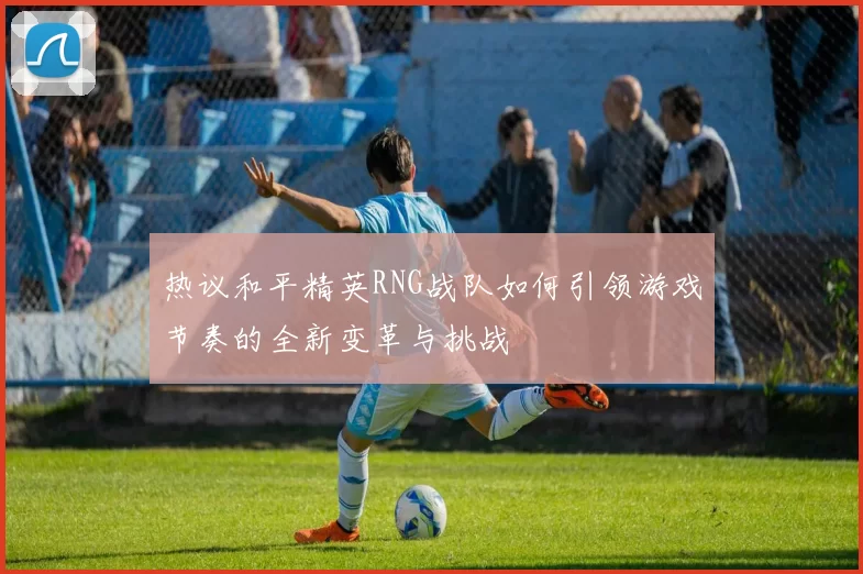 热议和平精英RNG战队如何引领游戏节奏的全新变革与挑战