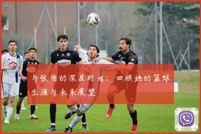 与张丽的深度对话：回顾她的篮球生涯与未来展望