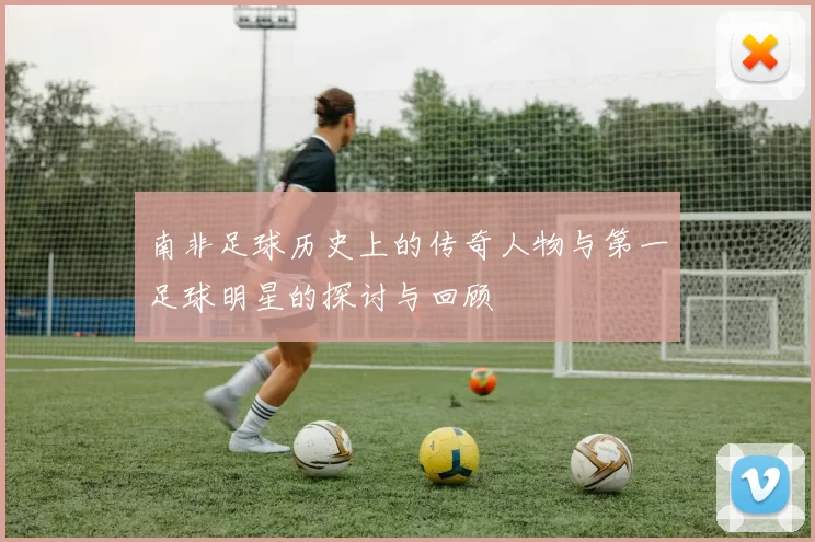 南非足球历史上的传奇人物与第一足球明星的探讨与回顾