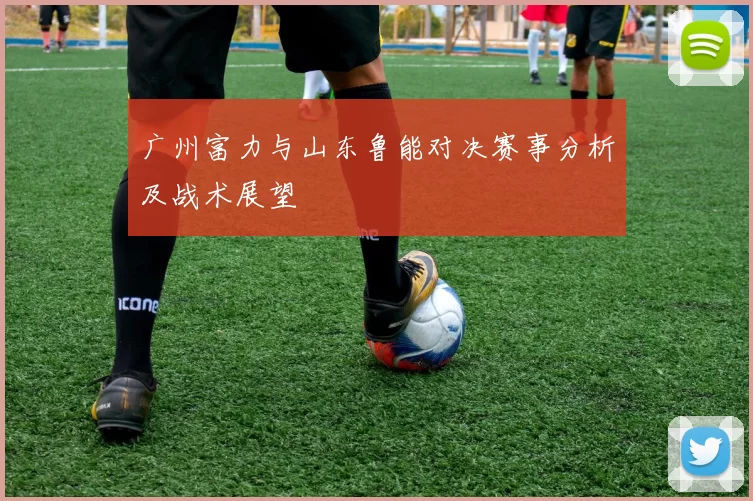 广州富力与山东鲁能对决赛事分析及战术展望