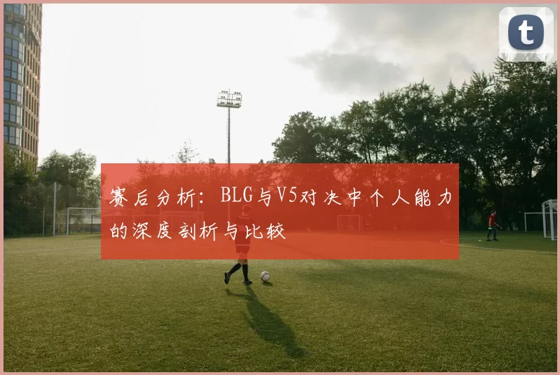 赛后分析：BLG与V5对决中个人能力的深度剖析与比较
