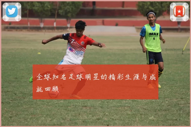 全球知名足球明星的精彩生涯与成就回顾
