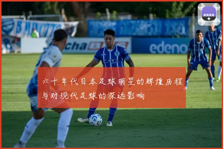 六十年代日本足球明星的辉煌历程与对现代足球的深远影响