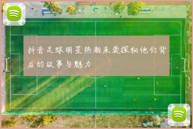 抖音足球明星热潮来袭探秘他们背后的故事与魅力